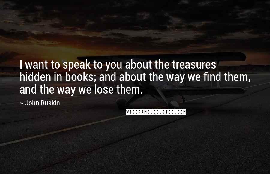 John Ruskin Quotes: I want to speak to you about the treasures hidden in books; and about the way we find them, and the way we lose them.