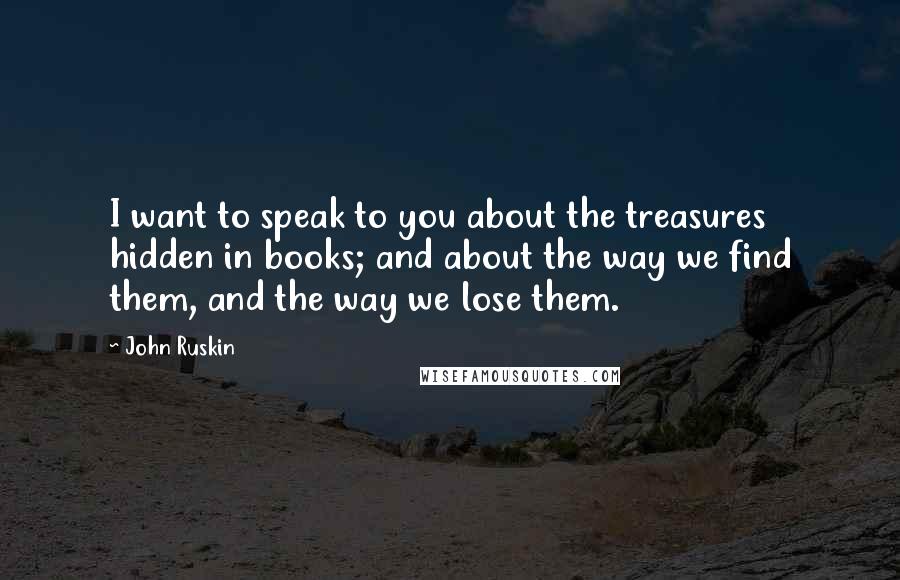 John Ruskin Quotes: I want to speak to you about the treasures hidden in books; and about the way we find them, and the way we lose them.