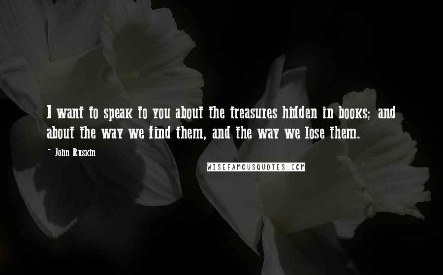 John Ruskin Quotes: I want to speak to you about the treasures hidden in books; and about the way we find them, and the way we lose them.