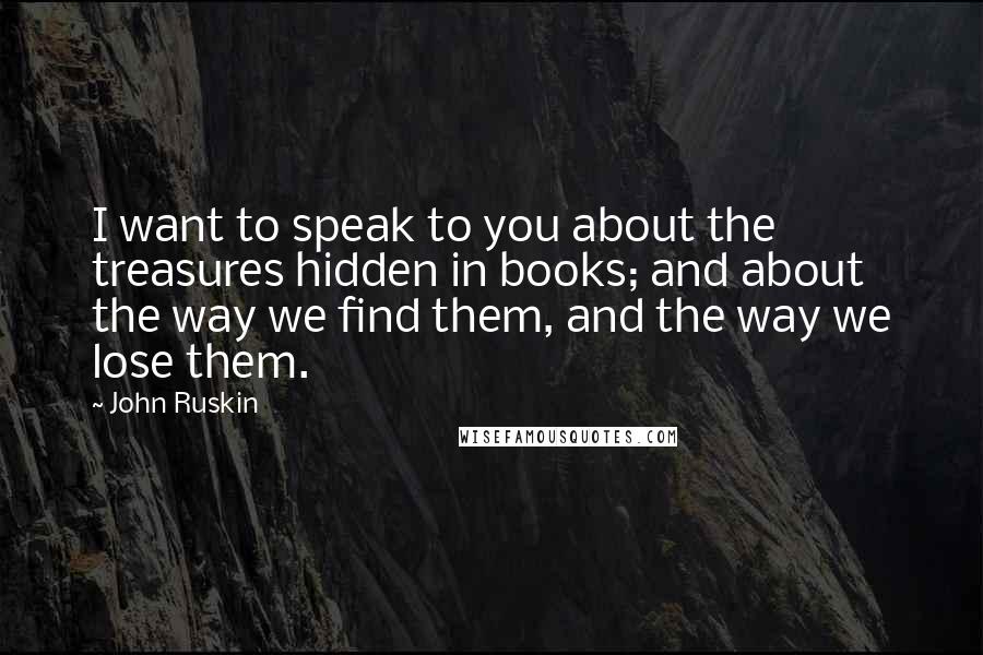 John Ruskin Quotes: I want to speak to you about the treasures hidden in books; and about the way we find them, and the way we lose them.