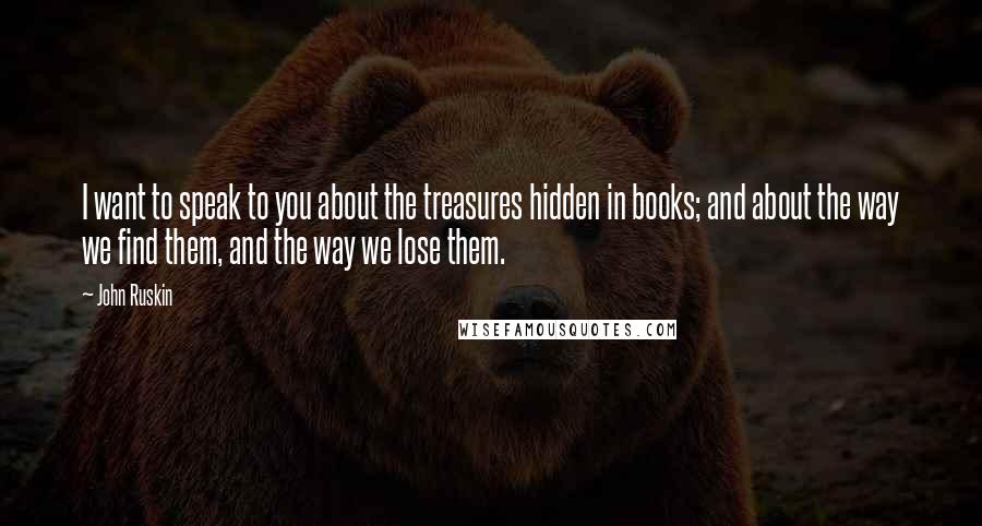 John Ruskin Quotes: I want to speak to you about the treasures hidden in books; and about the way we find them, and the way we lose them.