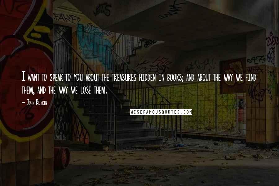 John Ruskin Quotes: I want to speak to you about the treasures hidden in books; and about the way we find them, and the way we lose them.