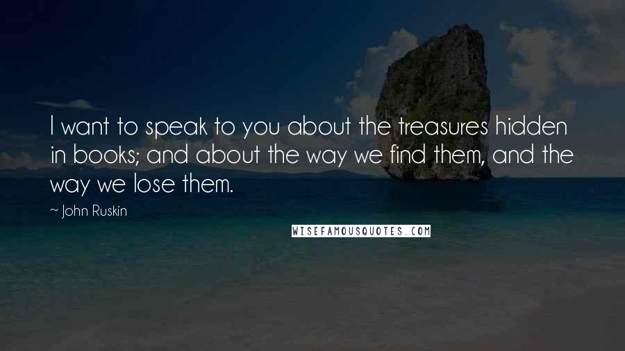 John Ruskin Quotes: I want to speak to you about the treasures hidden in books; and about the way we find them, and the way we lose them.