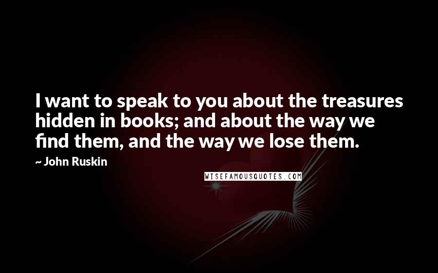 John Ruskin Quotes: I want to speak to you about the treasures hidden in books; and about the way we find them, and the way we lose them.