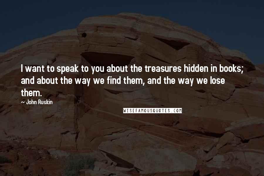 John Ruskin Quotes: I want to speak to you about the treasures hidden in books; and about the way we find them, and the way we lose them.