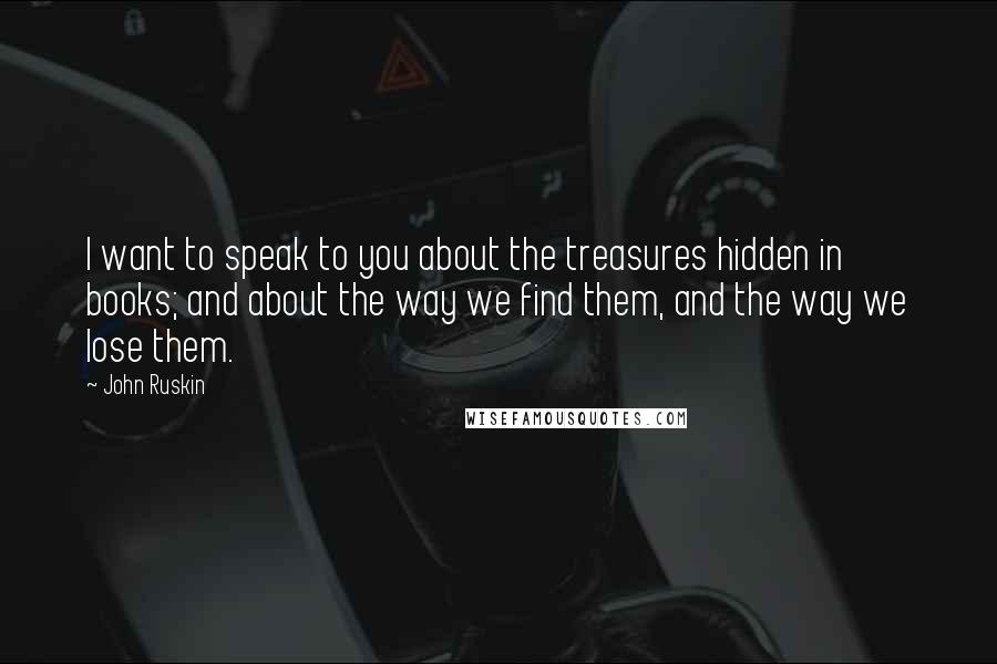 John Ruskin Quotes: I want to speak to you about the treasures hidden in books; and about the way we find them, and the way we lose them.