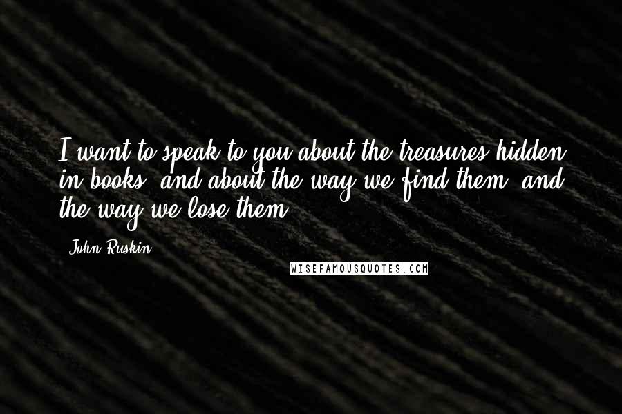 John Ruskin Quotes: I want to speak to you about the treasures hidden in books; and about the way we find them, and the way we lose them.