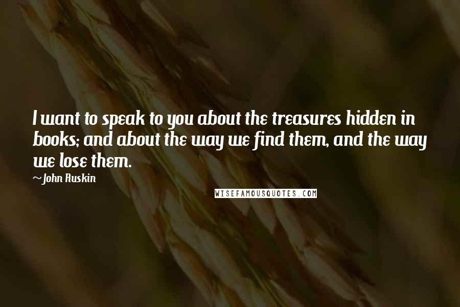 John Ruskin Quotes: I want to speak to you about the treasures hidden in books; and about the way we find them, and the way we lose them.