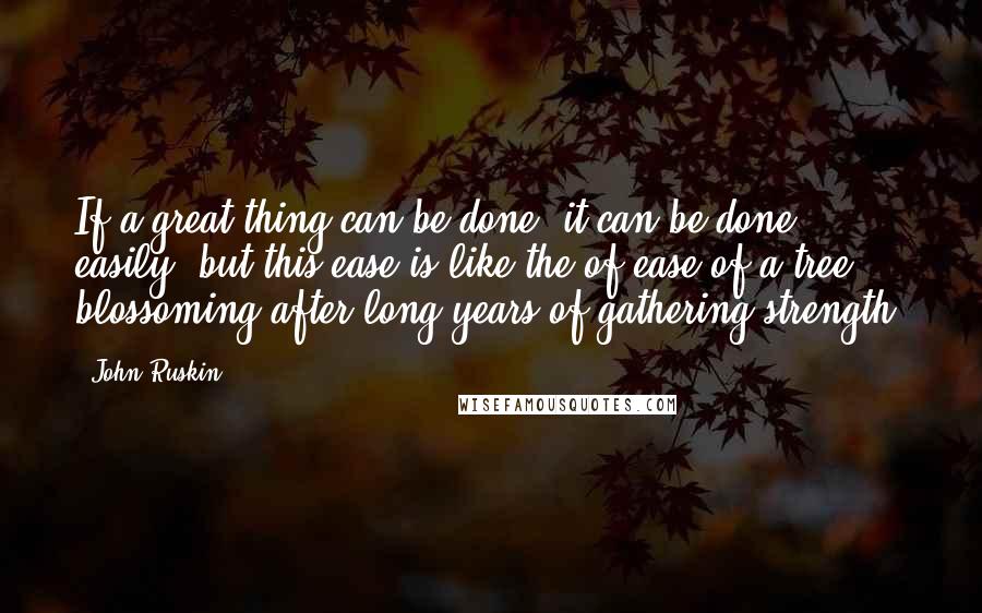John Ruskin Quotes: If a great thing can be done, it can be done easily, but this ease is like the of ease of a tree blossoming after long years of gathering strength.