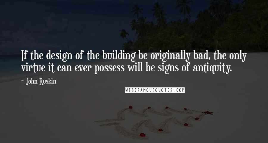 John Ruskin Quotes: If the design of the building be originally bad, the only virtue it can ever possess will be signs of antiquity.