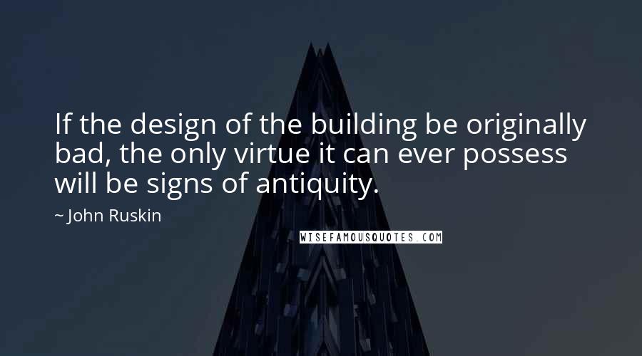 John Ruskin Quotes: If the design of the building be originally bad, the only virtue it can ever possess will be signs of antiquity.