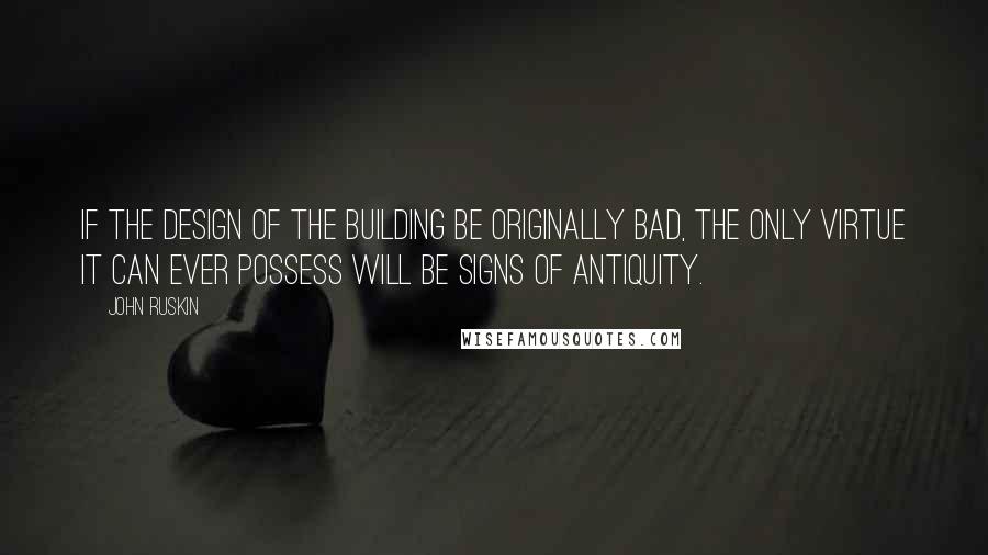 John Ruskin Quotes: If the design of the building be originally bad, the only virtue it can ever possess will be signs of antiquity.