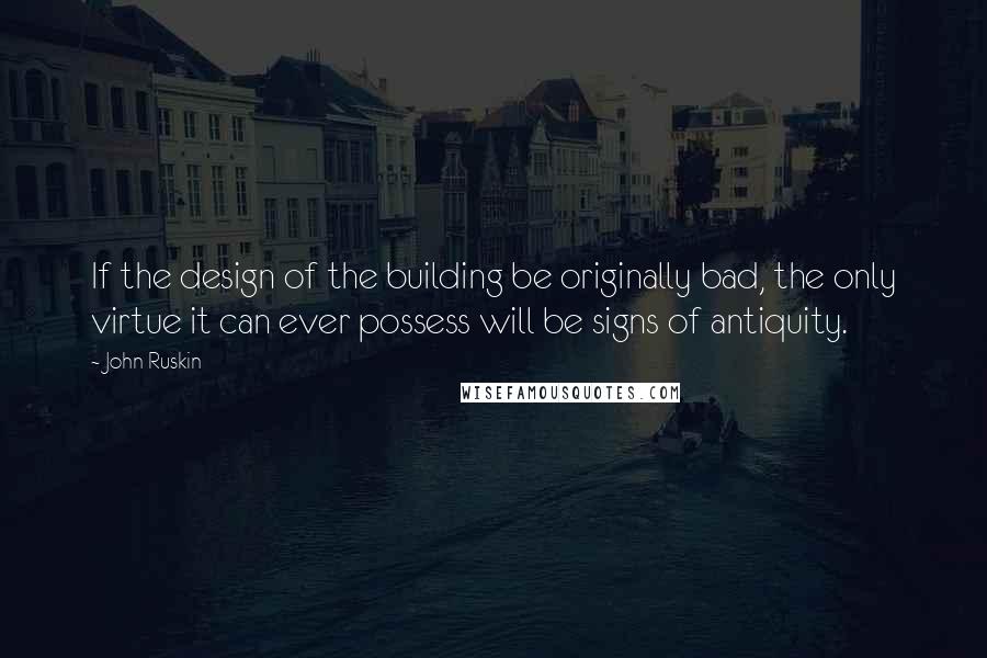 John Ruskin Quotes: If the design of the building be originally bad, the only virtue it can ever possess will be signs of antiquity.