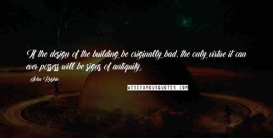 John Ruskin Quotes: If the design of the building be originally bad, the only virtue it can ever possess will be signs of antiquity.