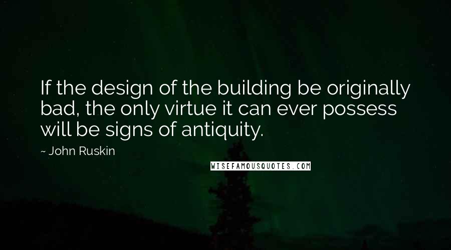 John Ruskin Quotes: If the design of the building be originally bad, the only virtue it can ever possess will be signs of antiquity.