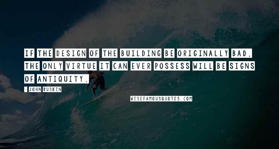 John Ruskin Quotes: If the design of the building be originally bad, the only virtue it can ever possess will be signs of antiquity.