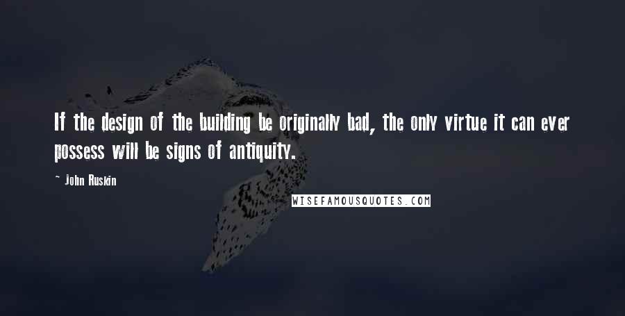 John Ruskin Quotes: If the design of the building be originally bad, the only virtue it can ever possess will be signs of antiquity.