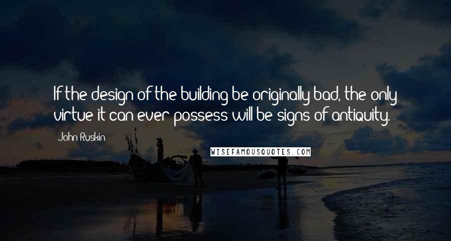 John Ruskin Quotes: If the design of the building be originally bad, the only virtue it can ever possess will be signs of antiquity.