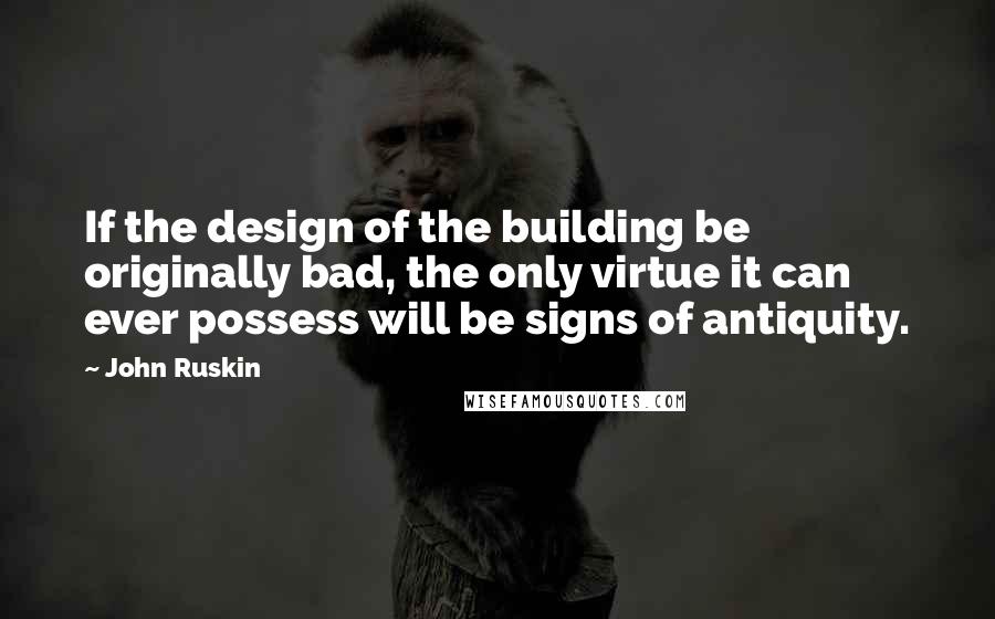 John Ruskin Quotes: If the design of the building be originally bad, the only virtue it can ever possess will be signs of antiquity.