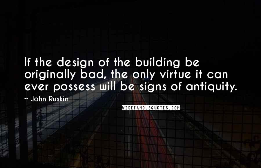 John Ruskin Quotes: If the design of the building be originally bad, the only virtue it can ever possess will be signs of antiquity.