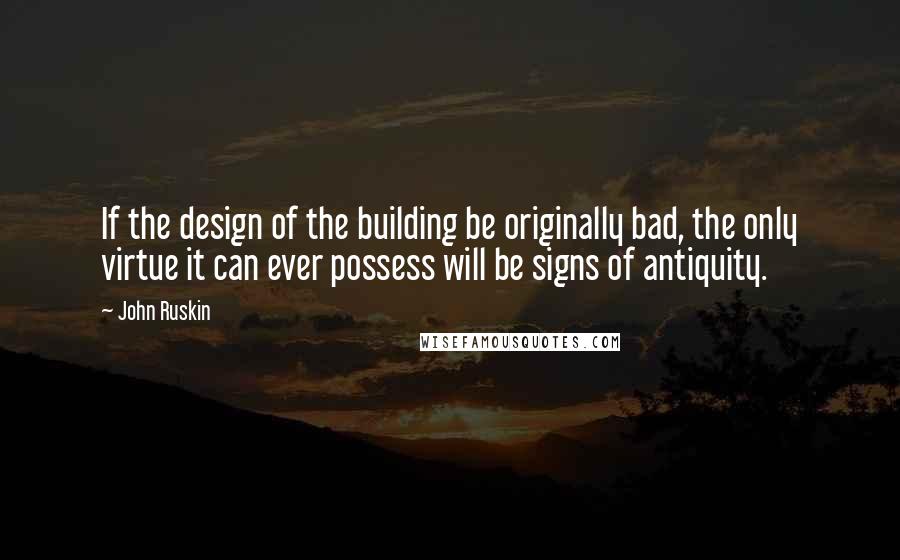 John Ruskin Quotes: If the design of the building be originally bad, the only virtue it can ever possess will be signs of antiquity.