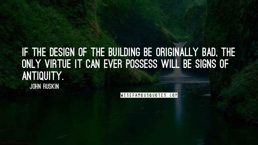John Ruskin Quotes: If the design of the building be originally bad, the only virtue it can ever possess will be signs of antiquity.
