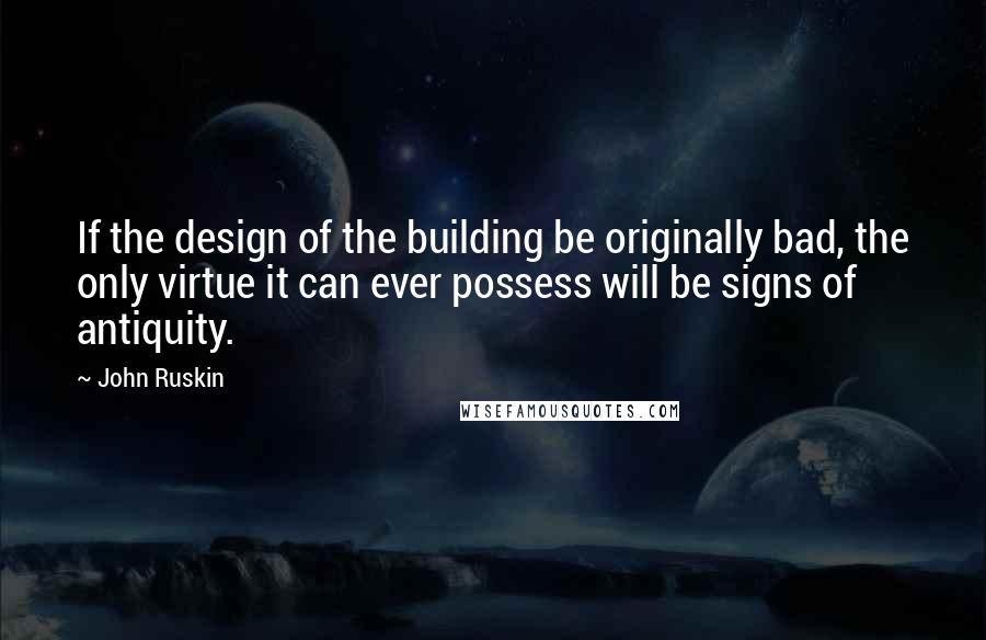 John Ruskin Quotes: If the design of the building be originally bad, the only virtue it can ever possess will be signs of antiquity.