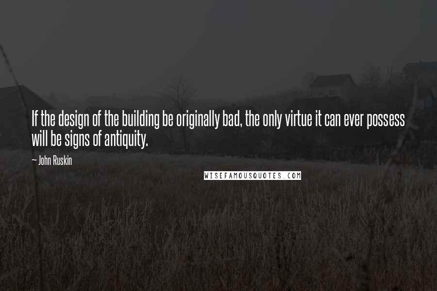 John Ruskin Quotes: If the design of the building be originally bad, the only virtue it can ever possess will be signs of antiquity.