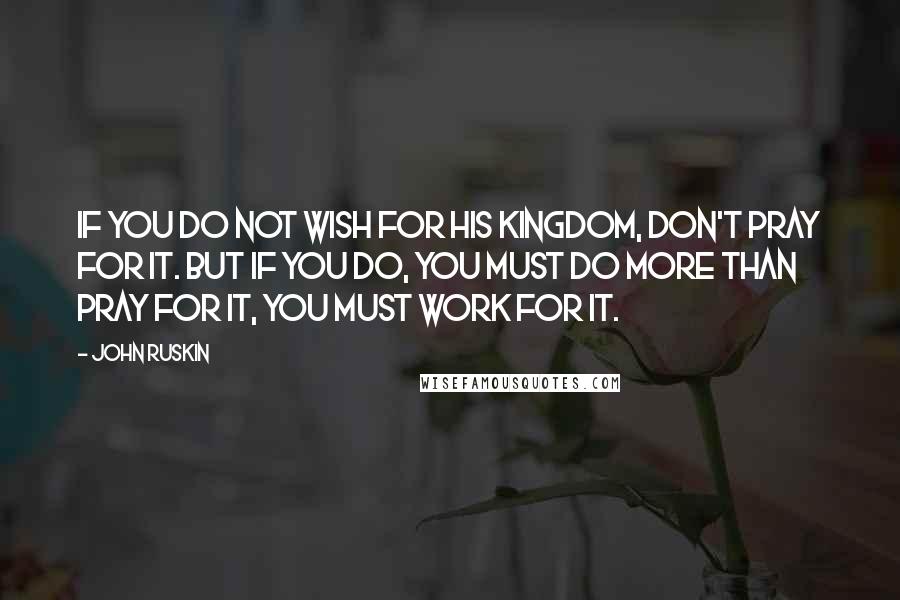 John Ruskin Quotes: If you do not wish for His kingdom, don't pray for it. But if you do, you must do more than pray for it, you must work for it.