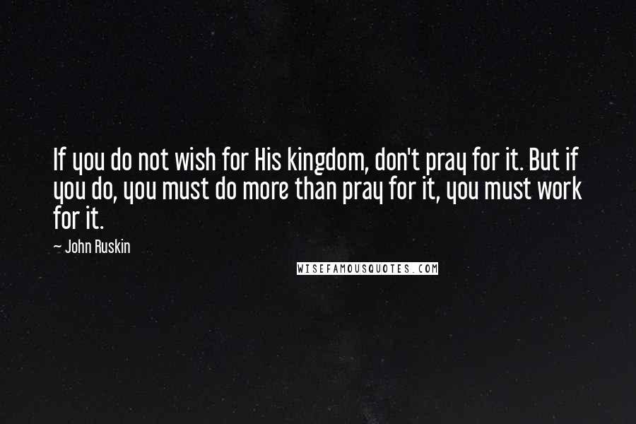 John Ruskin Quotes: If you do not wish for His kingdom, don't pray for it. But if you do, you must do more than pray for it, you must work for it.