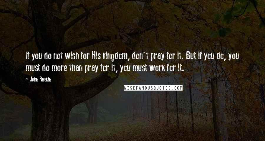 John Ruskin Quotes: If you do not wish for His kingdom, don't pray for it. But if you do, you must do more than pray for it, you must work for it.