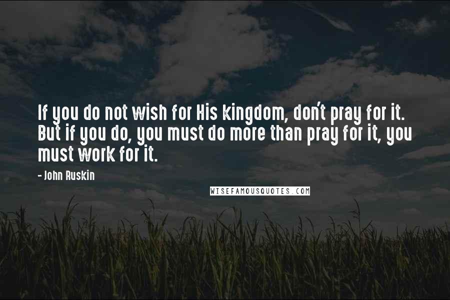 John Ruskin Quotes: If you do not wish for His kingdom, don't pray for it. But if you do, you must do more than pray for it, you must work for it.
