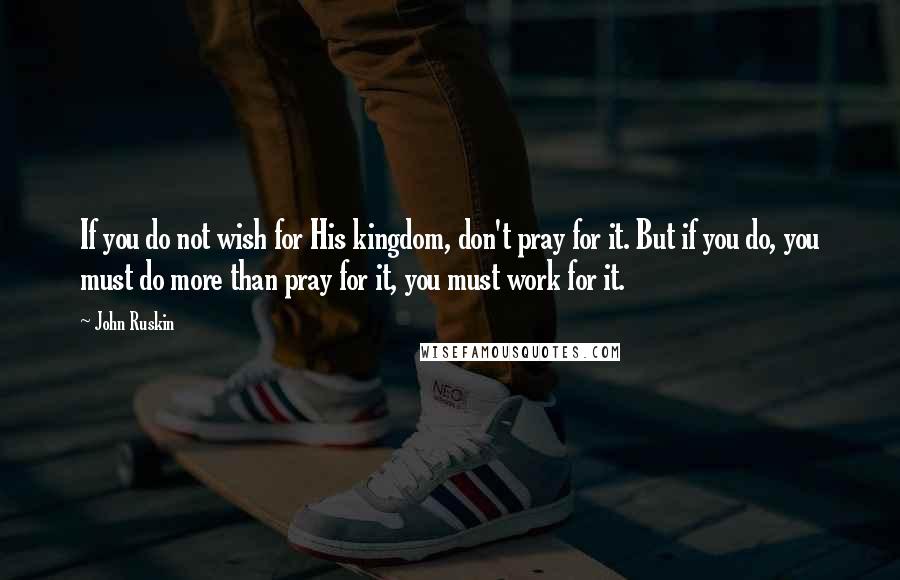 John Ruskin Quotes: If you do not wish for His kingdom, don't pray for it. But if you do, you must do more than pray for it, you must work for it.