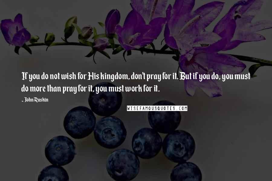 John Ruskin Quotes: If you do not wish for His kingdom, don't pray for it. But if you do, you must do more than pray for it, you must work for it.