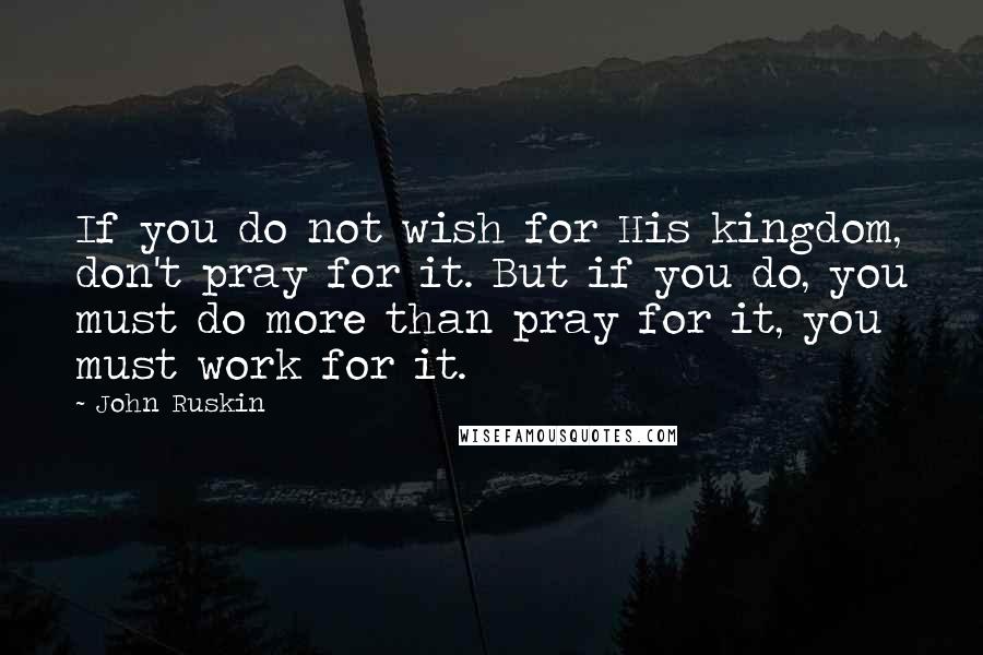 John Ruskin Quotes: If you do not wish for His kingdom, don't pray for it. But if you do, you must do more than pray for it, you must work for it.