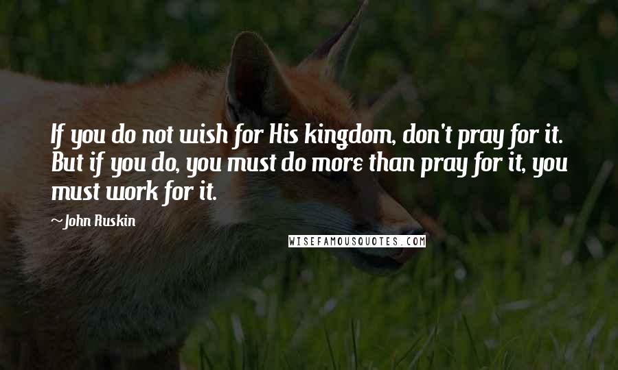 John Ruskin Quotes: If you do not wish for His kingdom, don't pray for it. But if you do, you must do more than pray for it, you must work for it.