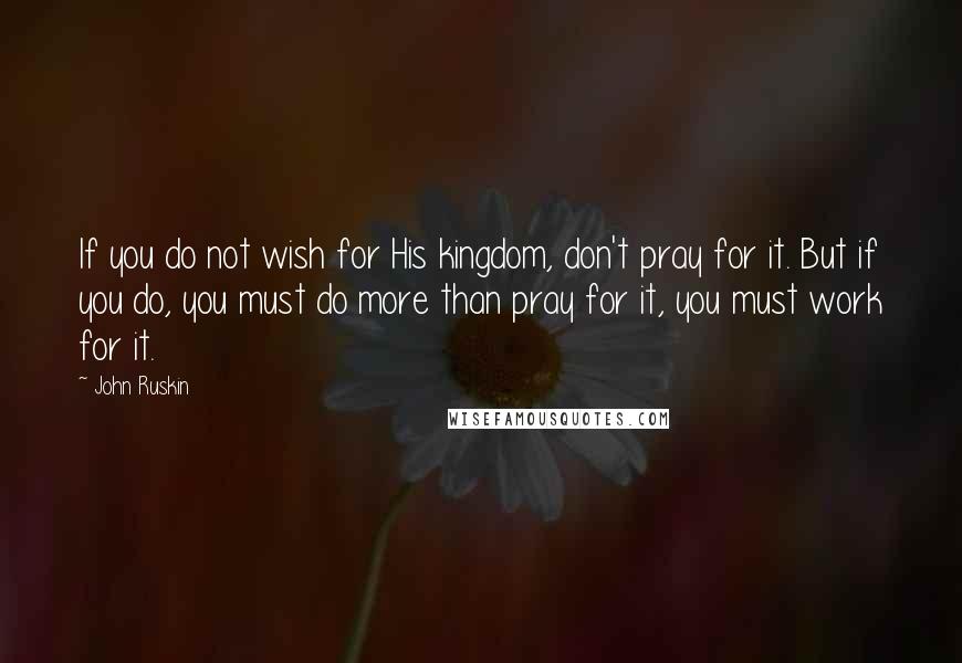 John Ruskin Quotes: If you do not wish for His kingdom, don't pray for it. But if you do, you must do more than pray for it, you must work for it.