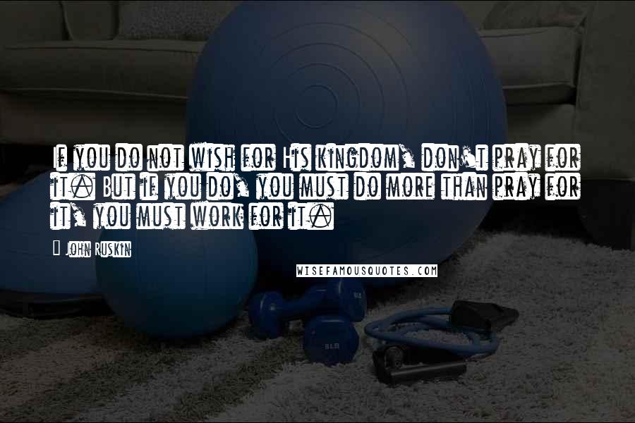 John Ruskin Quotes: If you do not wish for His kingdom, don't pray for it. But if you do, you must do more than pray for it, you must work for it.