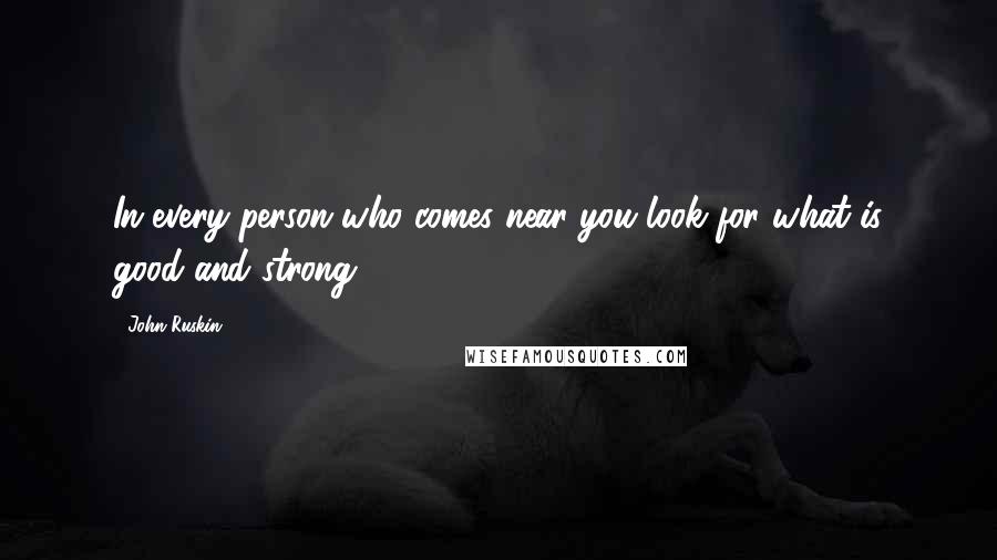 John Ruskin Quotes: In every person who comes near you look for what is good and strong.