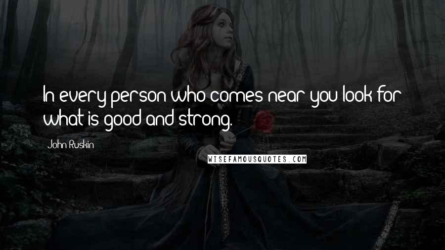 John Ruskin Quotes: In every person who comes near you look for what is good and strong.