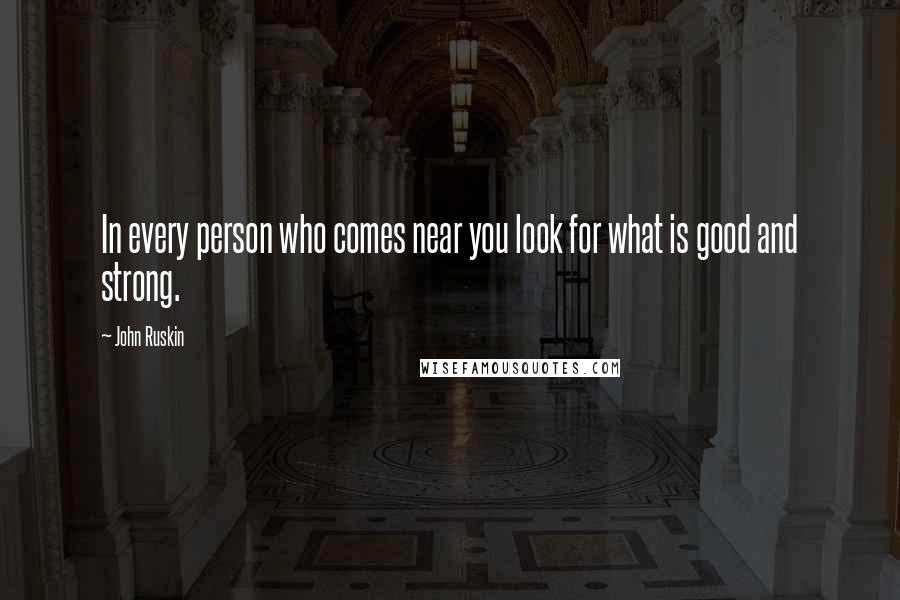 John Ruskin Quotes: In every person who comes near you look for what is good and strong.