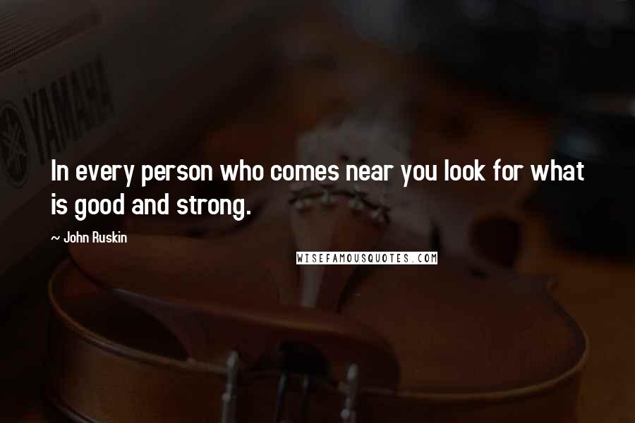 John Ruskin Quotes: In every person who comes near you look for what is good and strong.
