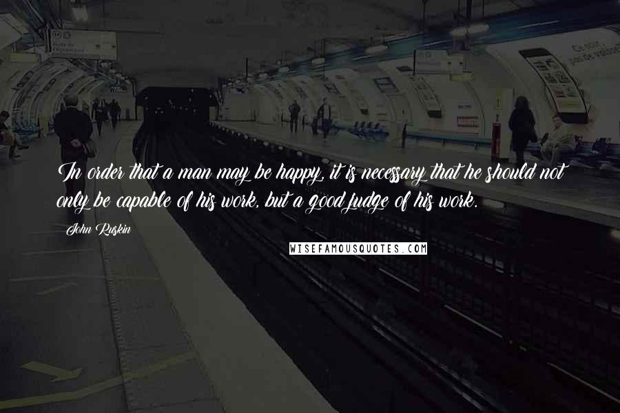 John Ruskin Quotes: In order that a man may be happy, it is necessary that he should not only be capable of his work, but a good judge of his work.