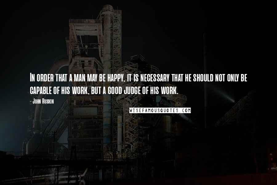 John Ruskin Quotes: In order that a man may be happy, it is necessary that he should not only be capable of his work, but a good judge of his work.