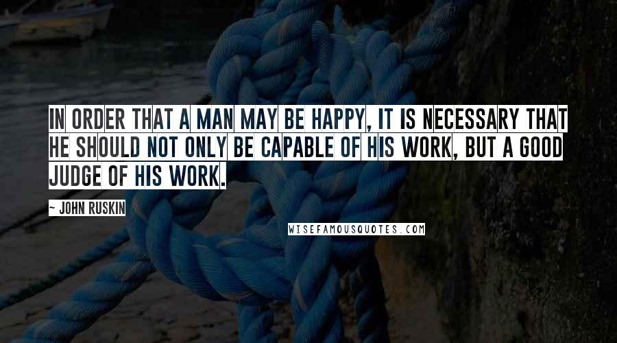 John Ruskin Quotes: In order that a man may be happy, it is necessary that he should not only be capable of his work, but a good judge of his work.