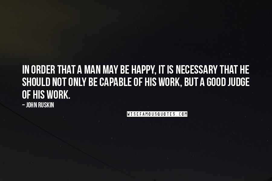 John Ruskin Quotes: In order that a man may be happy, it is necessary that he should not only be capable of his work, but a good judge of his work.