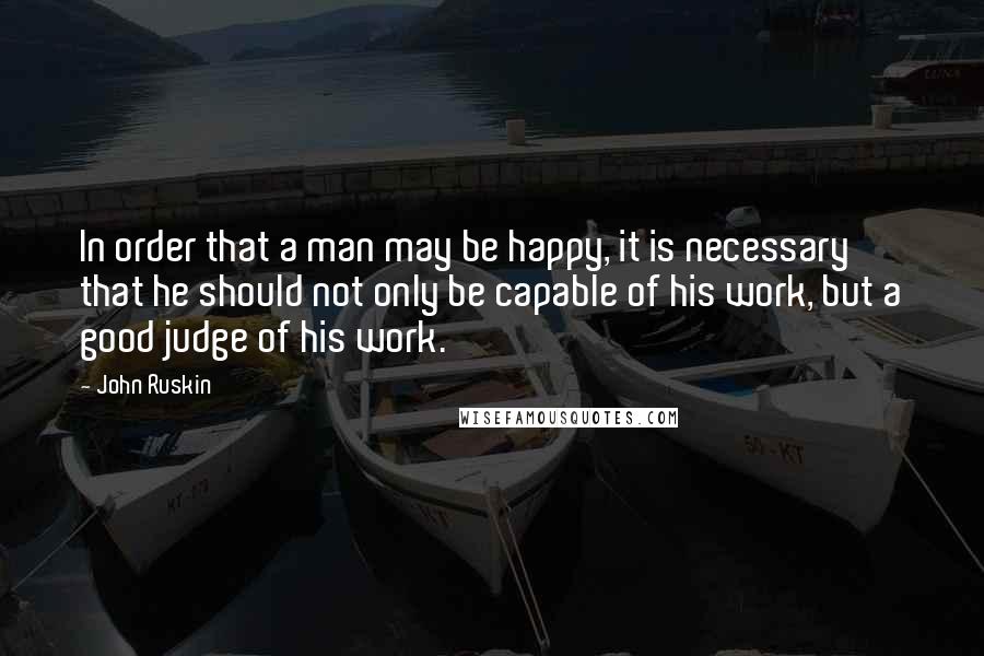 John Ruskin Quotes: In order that a man may be happy, it is necessary that he should not only be capable of his work, but a good judge of his work.