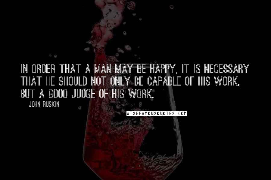 John Ruskin Quotes: In order that a man may be happy, it is necessary that he should not only be capable of his work, but a good judge of his work.