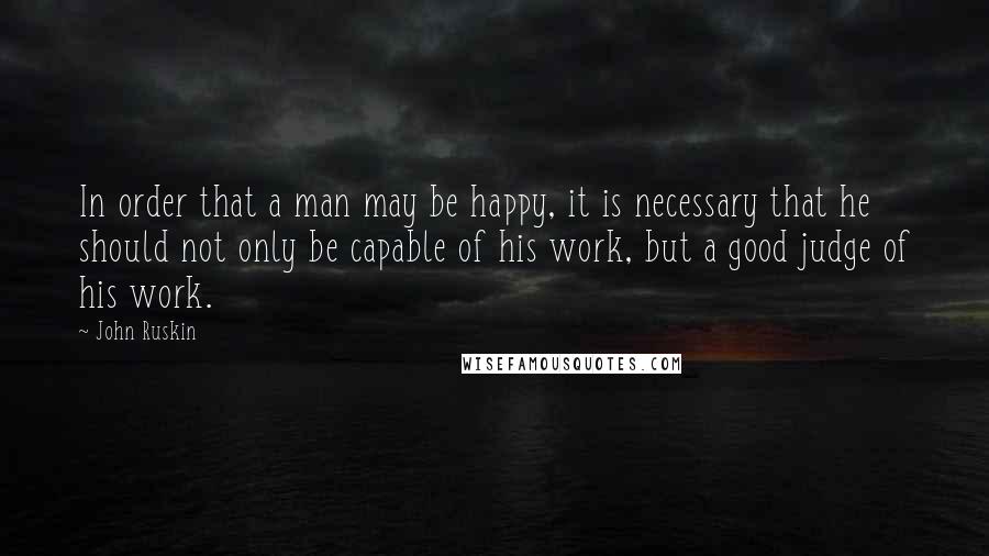 John Ruskin Quotes: In order that a man may be happy, it is necessary that he should not only be capable of his work, but a good judge of his work.
