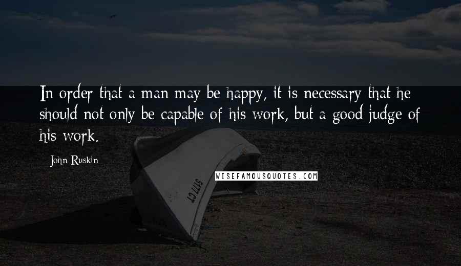 John Ruskin Quotes: In order that a man may be happy, it is necessary that he should not only be capable of his work, but a good judge of his work.